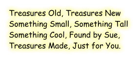 Treasures Old, Treasures New Something Small, Something Tall Something Cool, Found by Sue, Treasures Made, Just for You.
